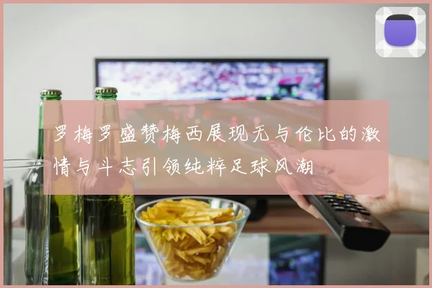 罗梅罗盛赞梅西展现无与伦比的激情与斗志引领纯粹足球风潮