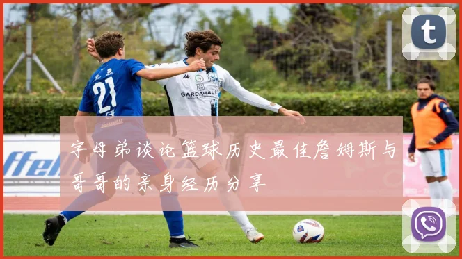 字母弟谈论篮球历史最佳詹姆斯与哥哥的亲身经历分享
