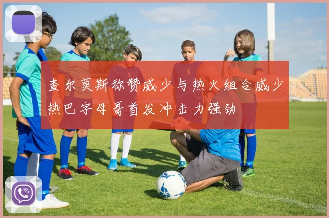 查尔莫斯称赞威少与热火组合威少热巴字母哥首发冲击力强劲