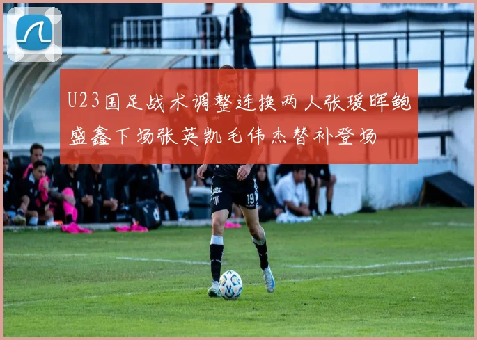 U23国足战术调整连换两人张瑗晖鲍盛鑫下场张英凯毛伟杰替补登场