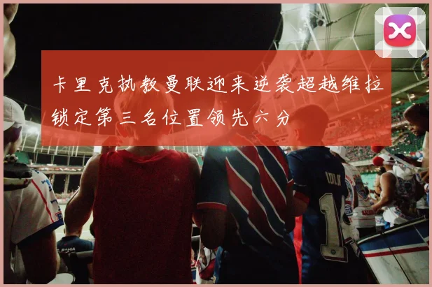 卡里克执教曼联迎来逆袭超越维拉锁定第三名位置领先六分