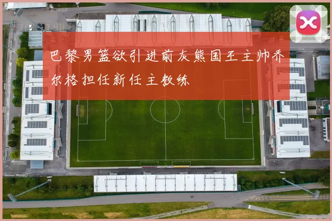 巴黎男篮欲引进前灰熊国王主帅乔尔格担任新任主教练