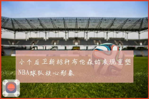 小个后卫新标杆布伦森的表现重塑NBA球队核心形象