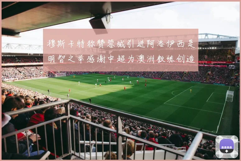 穆斯卡特称赞蓉城引进阿洛伊西是明智之举感谢中超为澳洲教练创造机会