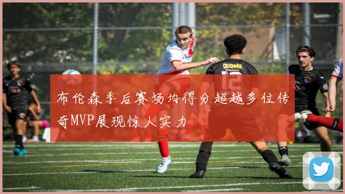 布伦森季后赛场均得分超越多位传奇MVP展现惊人实力