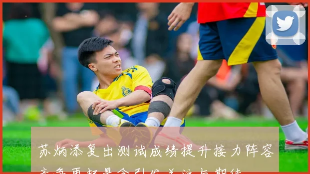 苏炳添复出测试成绩提升接力阵容竞争再起悬念引发关注与期待