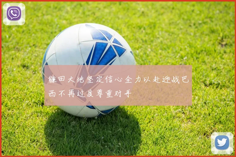 镰田大地坚定信心全力以赴迎战巴西不再过度尊重对手