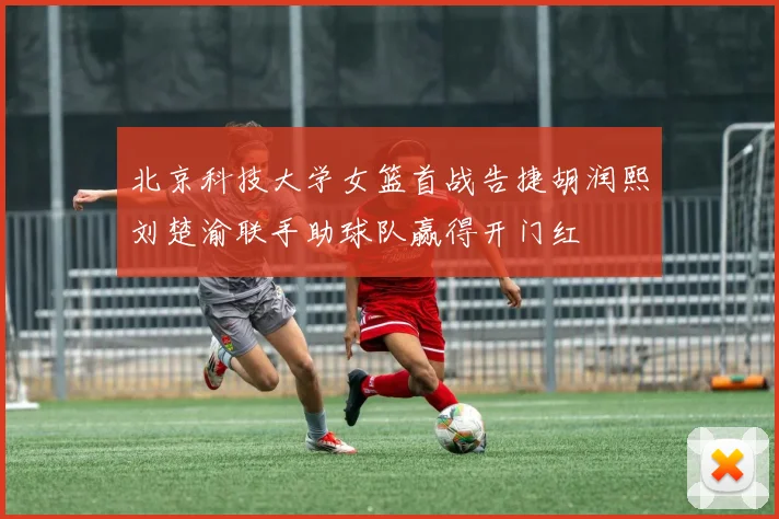 北京科技大学女篮首战告捷胡润熙刘楚渝联手助球队赢得开门红