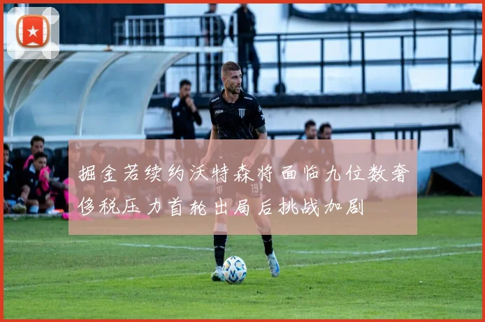 掘金若续约沃特森将面临九位数奢侈税压力首轮出局后挑战加剧