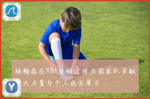 杨瀚森在NBA磨砺后将为国家队贡献更大力量与个人成长展示