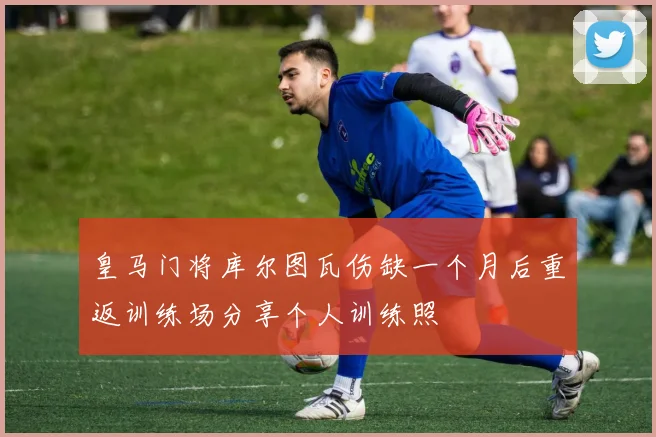 皇马门将库尔图瓦伤缺一个月后重返训练场分享个人训练照
