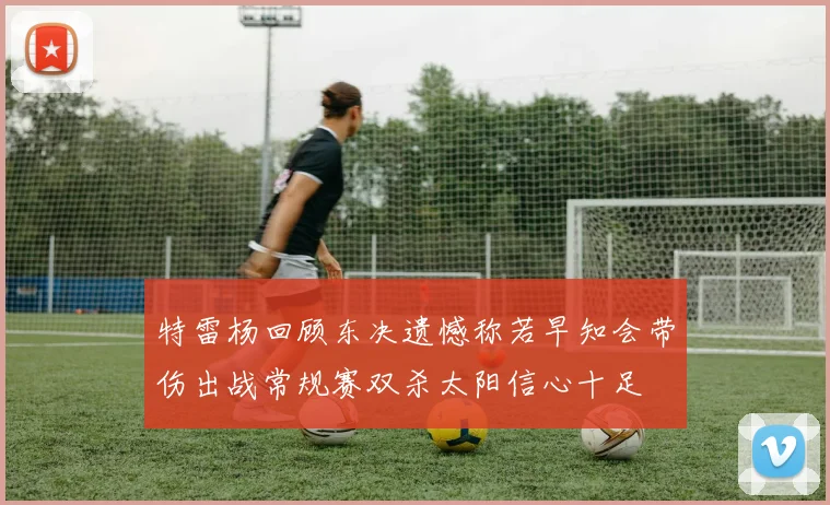 特雷杨回顾东决遗憾称若早知会带伤出战常规赛双杀太阳信心十足