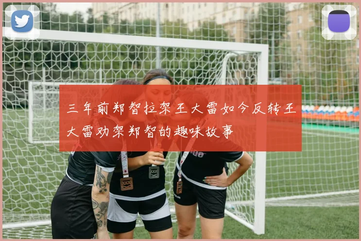 三年前郑智拉架王大雷如今反转王大雷劝架郑智的趣味故事