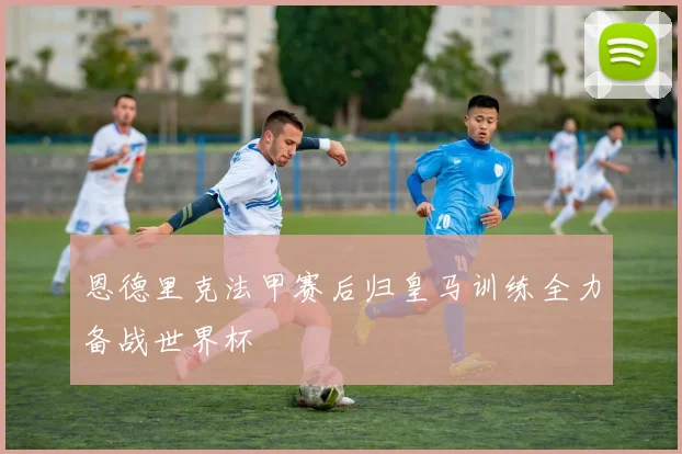 恩德里克法甲赛后归皇马训练全力备战世界杯