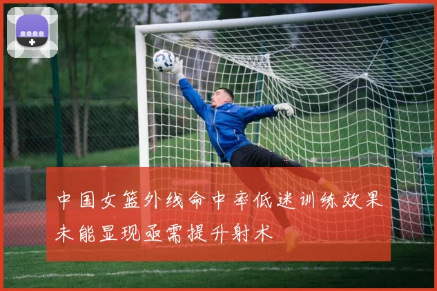 中国女篮外线命中率低迷训练效果未能显现亟需提升射术