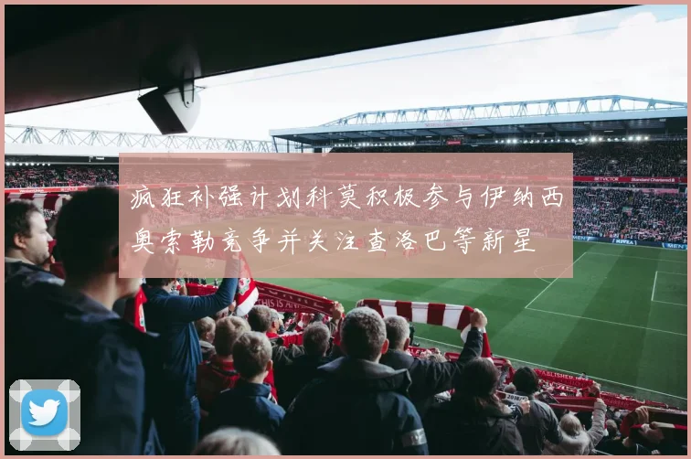 疯狂补强计划科莫积极参与伊纳西奥索勒竞争并关注查洛巴等新星