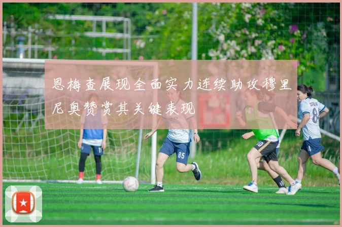 恩梅查展现全面实力连续助攻穆里尼奥赞赏其关键表现