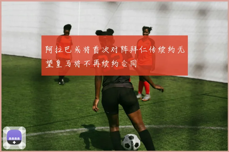 阿拉巴或将首次对阵拜仁传续约无望皇马将不再续约合同
